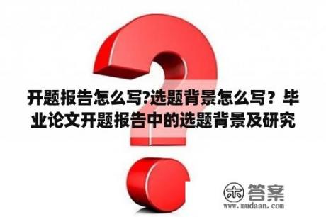 开题报告怎么写?选题背景怎么写？毕业论文开题报告中的选题背景及研究方法怎么填？