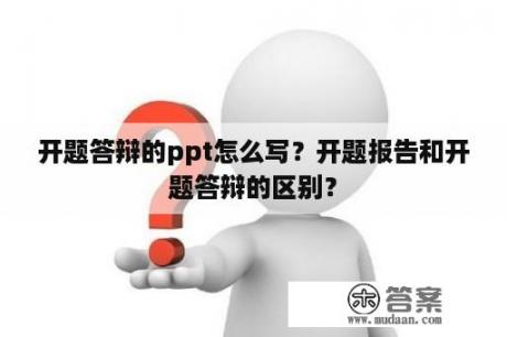 开题答辩的ppt怎么写？开题报告和开题答辩的区别？