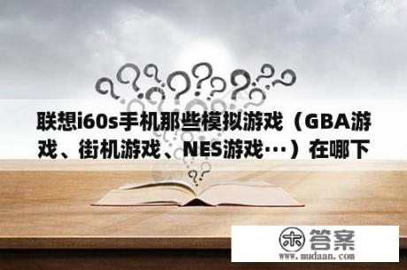 联想i60s手机那些模拟游戏（GBA游戏、街机游戏、NES游戏···）在哪下载啊？MD、NES、SFC、GBA这些都是什么游戏的简称菜鸟一个求指点？