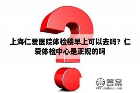 上海仁爱医院体检楼早上可以去吗？仁爱体检中心是正规的吗