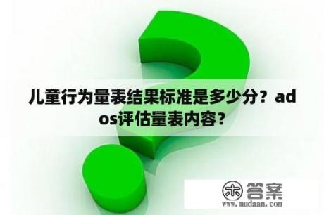 儿童行为量表结果标准是多少分？ados评估量表内容？