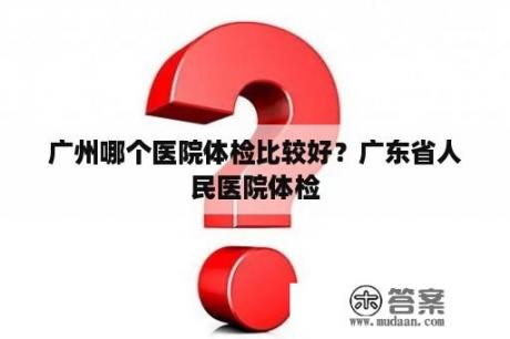 广州哪个医院体检比较好？广东省人民医院体检