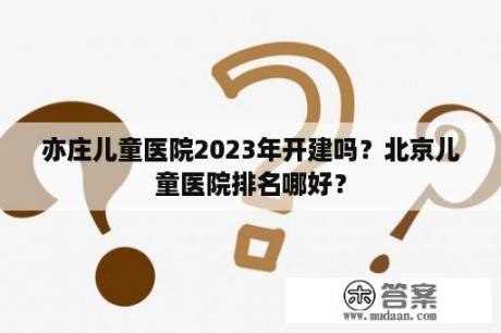 亦庄儿童医院2023年开建吗？北京儿童医院排名哪好？