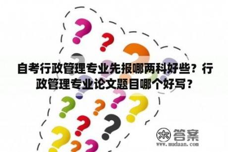 自考行政管理专业先报哪两科好些？行政管理专业论文题目哪个好写？