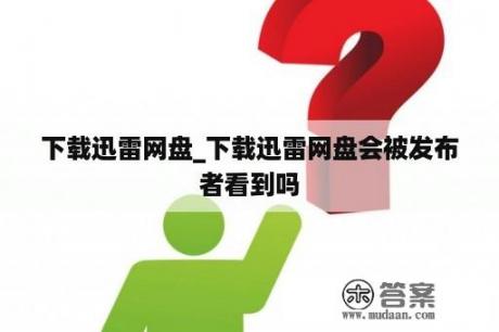 下载迅雷网盘_下载迅雷网盘会被发布者看到吗