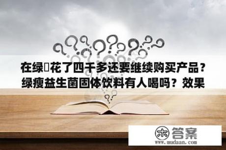 在绿廋花了四千多还要继续购买产品？绿瘦益生菌固体饮料有人喝吗？效果怎么样？