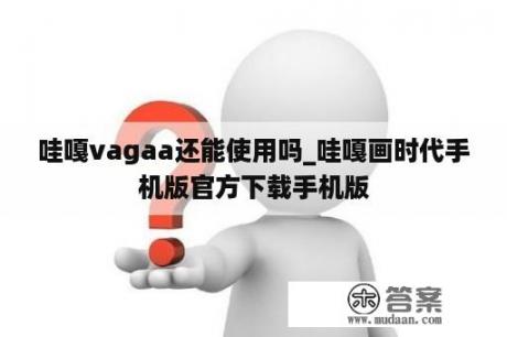 哇嘎vagaa还能使用吗_哇嘎画时代手机版官方下载手机版