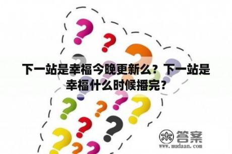 下一站是幸福今晚更新么？下一站是幸福什么时候播完？