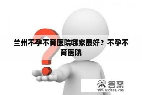 兰州不孕不育医院哪家最好？不孕不育医院