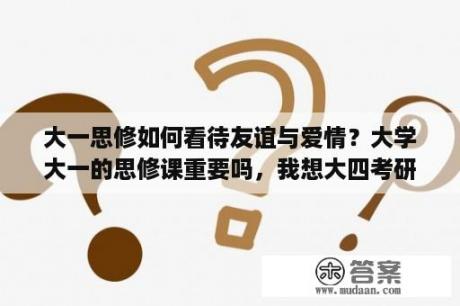 大一思修如何看待友谊与爱情？大学大一的思修课重要吗，我想大四考研，思修考不考？