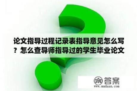 论文指导过程记录表指导意见怎么写？怎么查导师指导过的学生毕业论文？