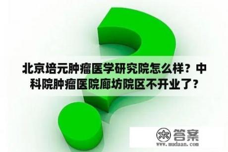 北京培元肿瘤医学研究院怎么样？中科院肿瘤医院廊坊院区不开业了？