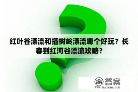 红叶谷漂流和插树岭漂流哪个好玩？长春到红河谷漂流攻略？