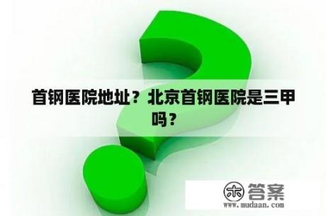 首钢医院地址？北京首钢医院是三甲吗？