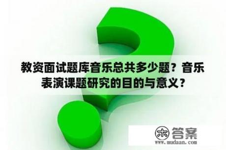 教资面试题库音乐总共多少题？音乐表演课题研究的目的与意义？