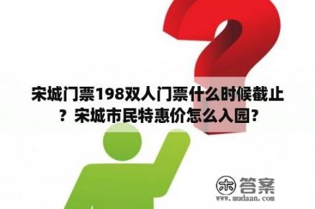 宋城门票198双人门票什么时候截止？宋城市民特惠价怎么入园？