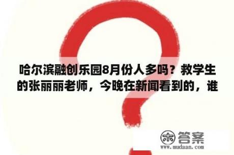 哈尔滨融创乐园8月份人多吗？救学生的张丽丽老师，今晚在新闻看到的，谁能详细介绍一下？