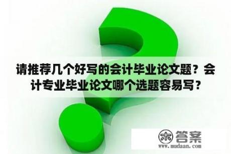 请推荐几个好写的会计毕业论文题？会计专业毕业论文哪个选题容易写？