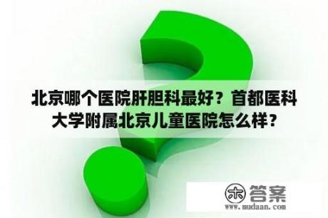 北京哪个医院肝胆科最好？首都医科大学附属北京儿童医院怎么样？