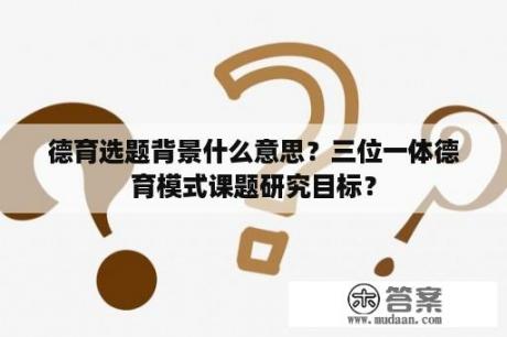 德育选题背景什么意思？三位一体德育模式课题研究目标？