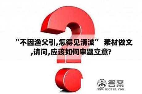 “不因渔父引,怎得见清波” 素材做文,请问,应该如何审题立意?