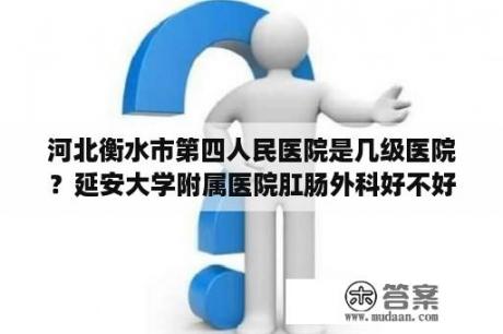 河北衡水市第四人民医院是几级医院？延安大学附属医院肛肠外科好不好？