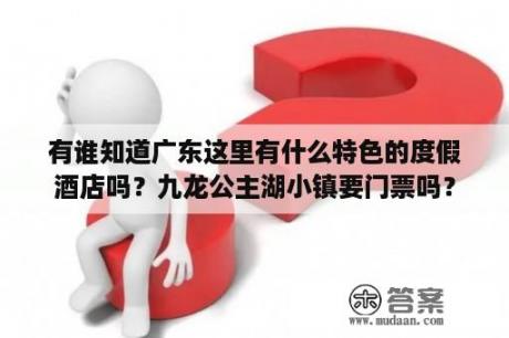 有谁知道广东这里有什么特色的度假酒店吗？九龙公主湖小镇要门票吗？