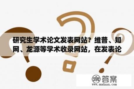 研究生学术论文发表网站？维普、知网、龙源等学术收录网站，在发表论文时候有什么区别？