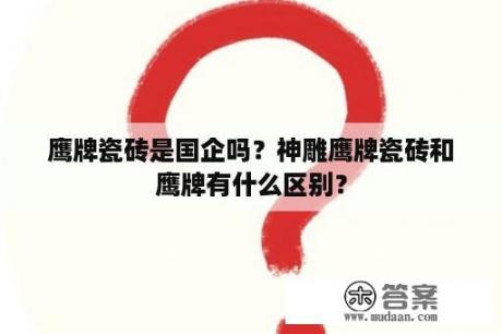 鹰牌瓷砖是国企吗？神雕鹰牌瓷砖和鹰牌有什么区别？