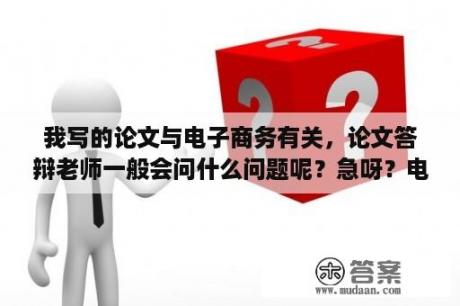 我写的论文与电子商务有关，论文答辩老师一般会问什么问题呢？急呀？电子商务论文类型？