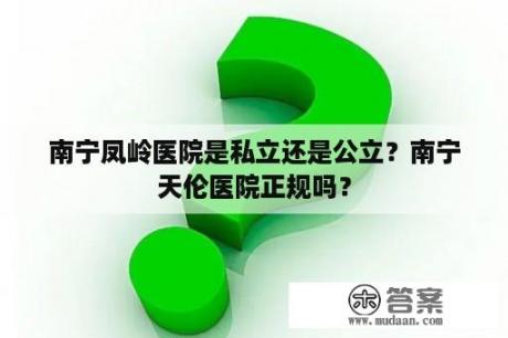 南宁凤岭医院是私立还是公立？南宁天伦医院正规吗？