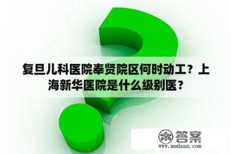 复旦儿科医院奉贤院区何时动工？上海新华医院是什么级别医？