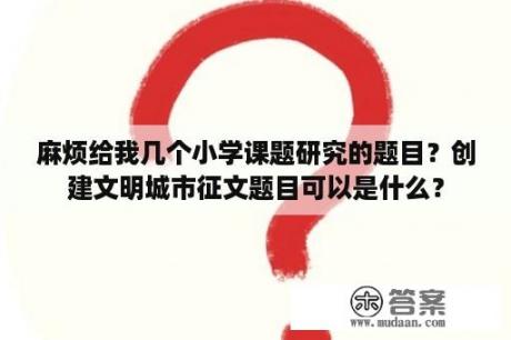 麻烦给我几个小学课题研究的题目？创建文明城市征文题目可以是什么？