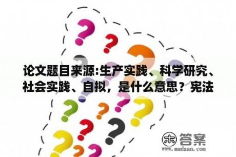 论文题目来源:生产实践、科学研究、社会实践、自拟，是什么意思？宪法法治实践怎么写？