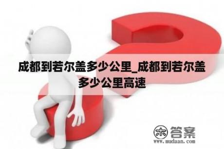 成都到若尔盖多少公里_成都到若尔盖多少公里高速