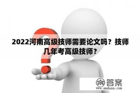 2022河南高级技师需要论文吗？技师几年考高级技师？