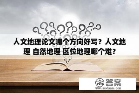 人文地理论文哪个方向好写？人文地理 自然地理 区位地理哪个难？