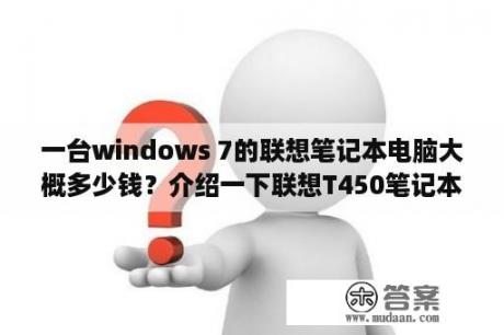 一台windows 7的联想笔记本电脑大概多少钱？介绍一下联想T450笔记本电脑的价格及具体参数和你对他的评价？