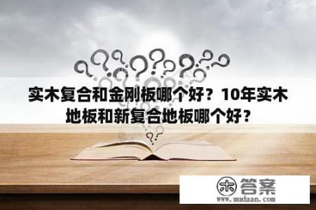 实木复合和金刚板哪个好？10年实木地板和新复合地板哪个好？