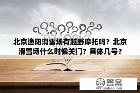 北京渔阳滑雪场有越野摩托吗？北京滑雪场什么时候关门？具体几号？