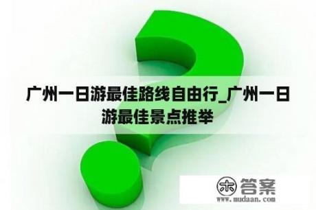 广州一日游最佳路线自由行_广州一日游最佳景点推举
