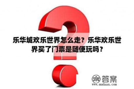 乐华城欢乐世界怎么走？乐华欢乐世界买了门票是随便玩吗？