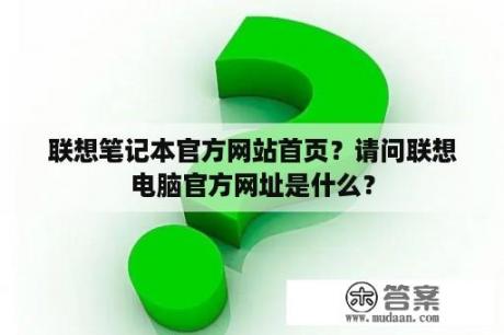 联想笔记本官方网站首页？请问联想电脑官方网址是什么？