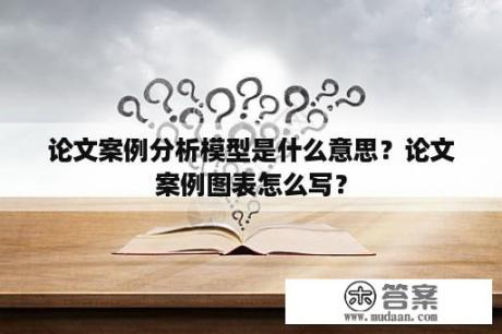 论文案例分析模型是什么意思？论文案例图表怎么写？