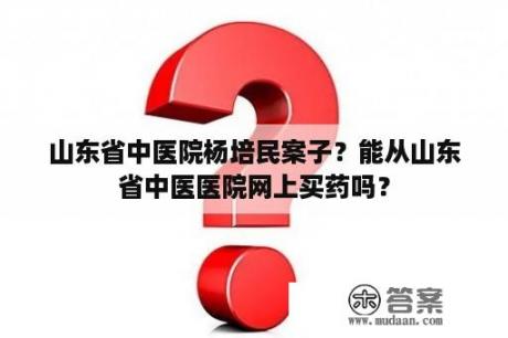 山东省中医院杨培民案子？能从山东省中医医院网上买药吗？