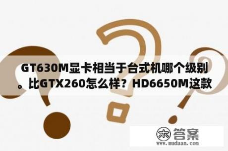 GT630M显卡相当于台式机哪个级别。比GTX260怎么样？HD6650M这款显卡怎么样？