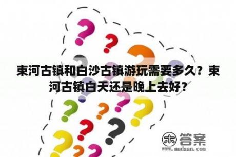 束河古镇和白沙古镇游玩需要多久？束河古镇白天还是晚上去好？