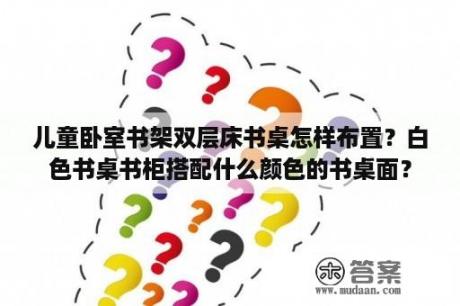 儿童卧室书架双层床书桌怎样布置？白色书桌书柜搭配什么颜色的书桌面？