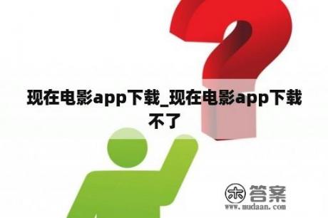 现在电影app下载_现在电影app下载不了