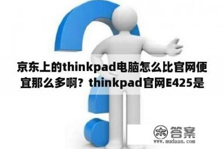 京东上的thinkpad电脑怎么比官网便宜那么多啊？thinkpad官网E425是E420的升级版吗？